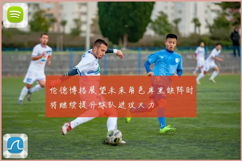 伦德博格展望未来角色库里缺阵时将继续提升球队进攻火力