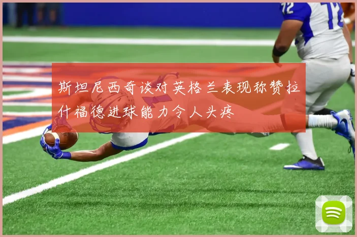 斯坦尼西奇谈对英格兰表现称赞拉什福德进球能力令人头疼