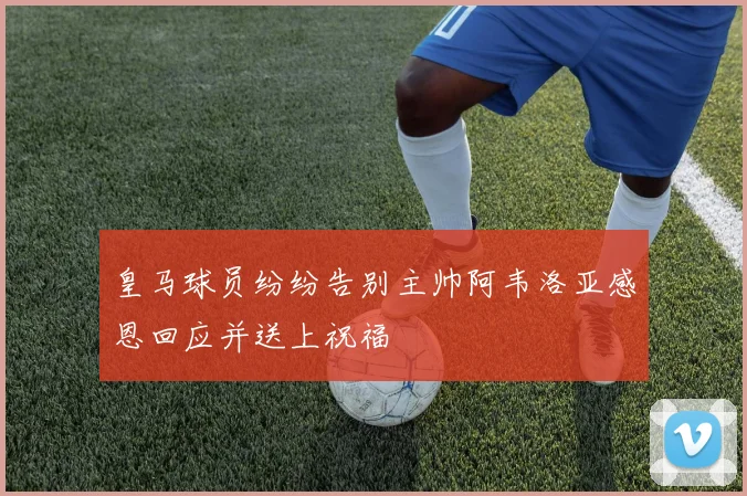 皇马球员纷纷告别主帅阿韦洛亚感恩回应并送上祝福