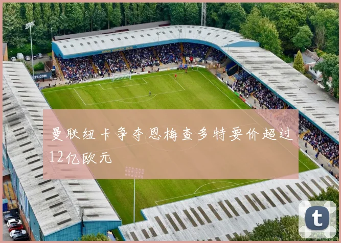 曼联纽卡争夺恩梅查多特要价超过12亿欧元