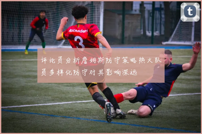 评论员分析詹姆斯防守策略热火队员多样化防守对其影响深远