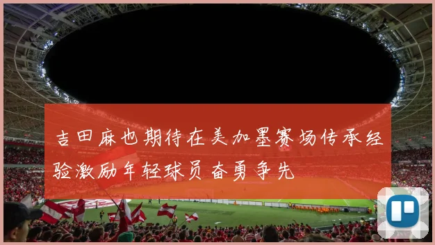 吉田麻也期待在美加墨赛场传承经验激励年轻球员奋勇争先