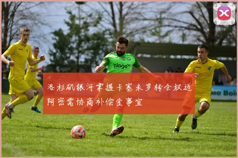 洛杉矶银河掌握卡塞米罗转会权迈阿密需协商补偿金事宜