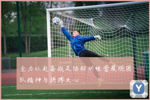 全力以赴备战足协杯训练营展现团队精神与拼搏决心