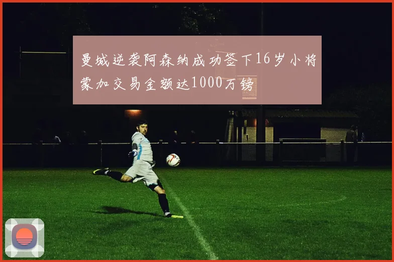 曼城逆袭阿森纳成功签下16岁小将蒙加交易金额达1000万镑