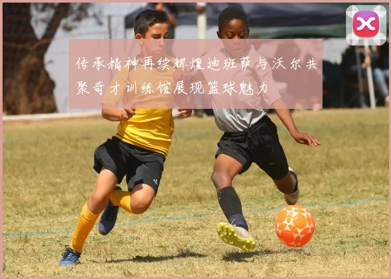 传承精神再续辉煌迪班萨与沃尔共聚奇才训练馆展现篮球魅力