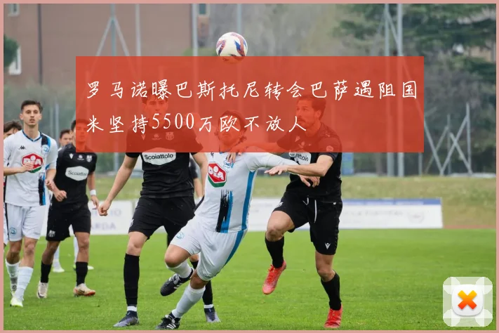 罗马诺曝巴斯托尼转会巴萨遇阻国米坚持5500万欧不放人