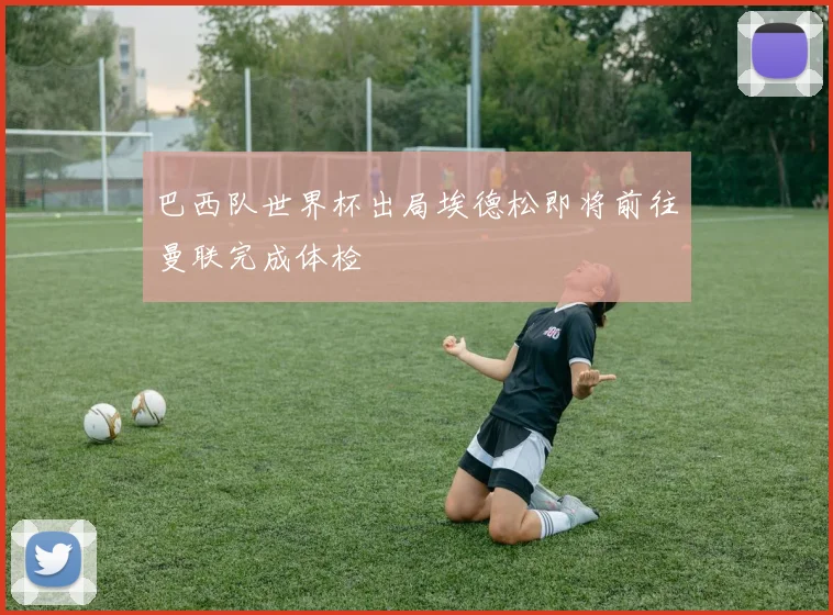 巴西队世界杯出局埃德松即将前往曼联完成体检