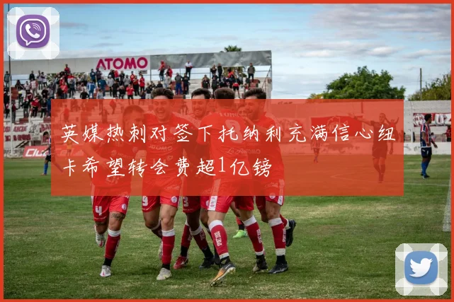 英媒热刺对签下托纳利充满信心纽卡希望转会费超1亿镑
