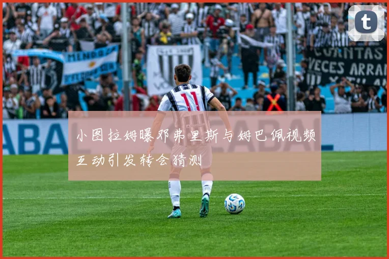 小图拉姆曝邓弗里斯与姆巴佩视频互动引发转会猜测