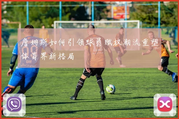 詹姆斯如何引领球员赋权潮流重塑体育界新格局