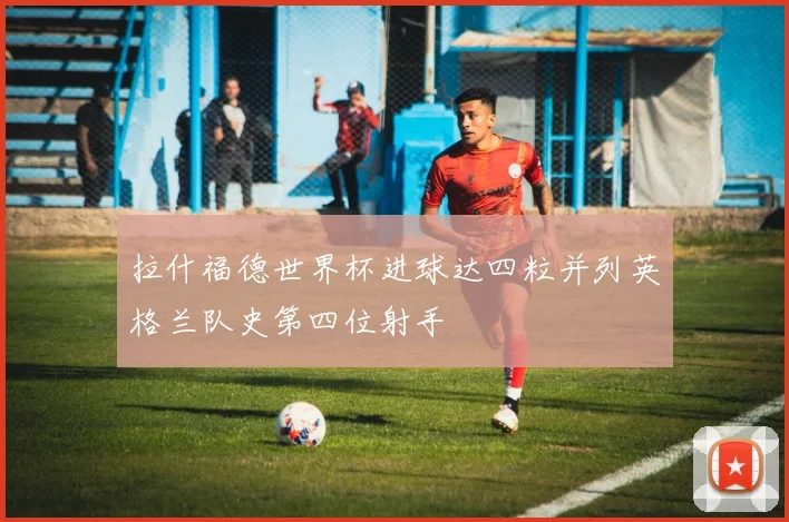 拉什福德世界杯进球达四粒并列英格兰队史第四位射手