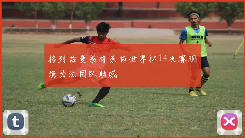格列兹曼或将亲临世界杯14决赛现场为法国队助威
