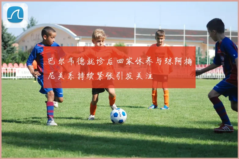 巴尔韦德就诊后回家休养与琼阿梅尼关系持续紧张引发关注