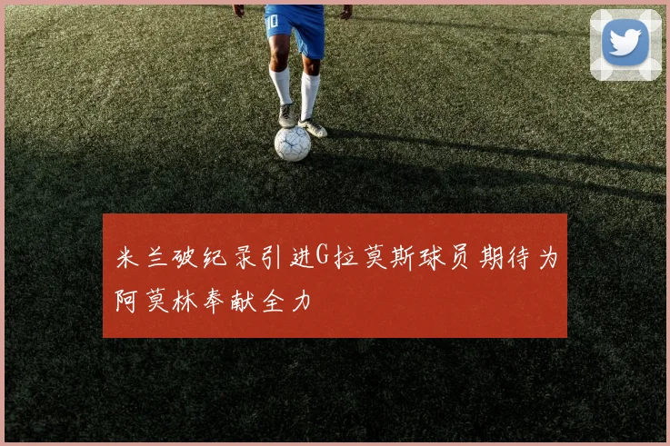 米兰破纪录引进G拉莫斯球员期待为阿莫林奉献全力