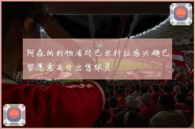 阿森纳利物浦对巴尔科拉感兴趣巴黎愿意高价出售球员