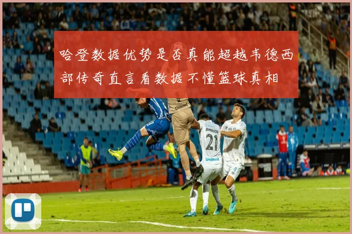 哈登数据优势是否真能超越韦德西部传奇直言看数据不懂篮球真相
