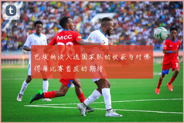 巴埃纳谈入选国家队的收获与对佛得角比赛首发的期待