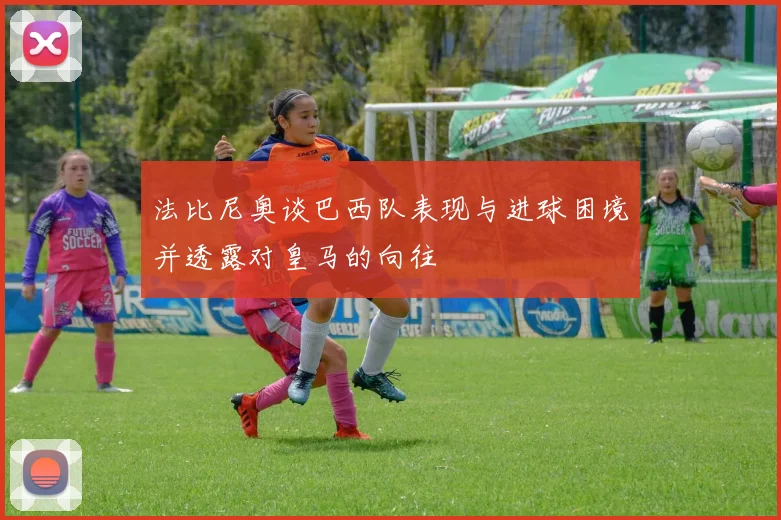 法比尼奥谈巴西队表现与进球困境并透露对皇马的向往