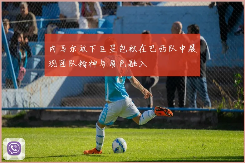 内马尔放下巨星包袱在巴西队中展现团队精神与角色融入