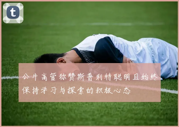 公牛高管称赞斯普利特聪明且始终保持学习与探索的积极心态