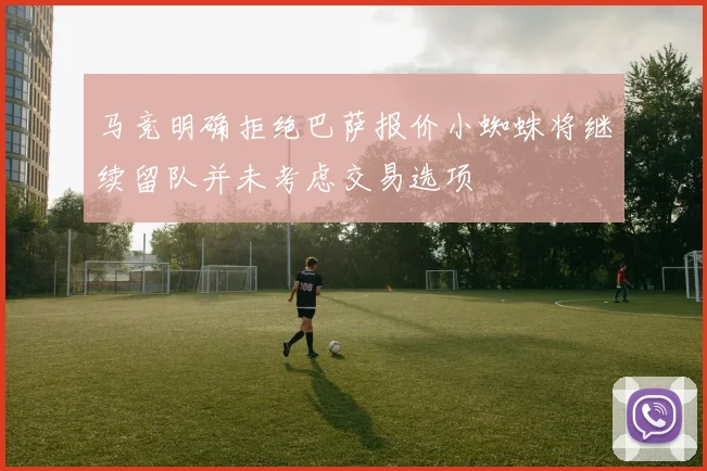 马竞明确拒绝巴萨报价小蜘蛛将继续留队并未考虑交易选项