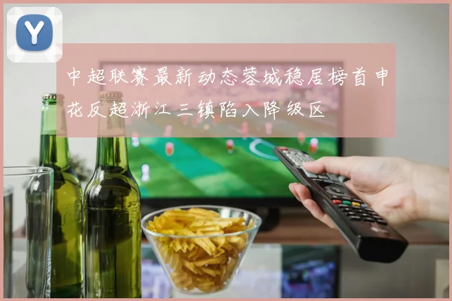 中超联赛最新动态蓉城稳居榜首申花反超浙江三镇陷入降级区