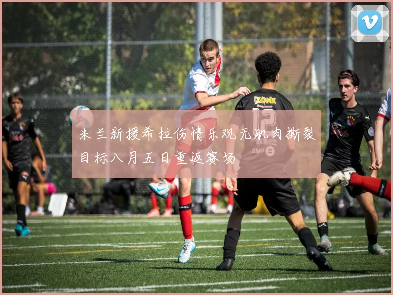 米兰新援希拉伤情乐观无肌肉撕裂目标八月五日重返赛场