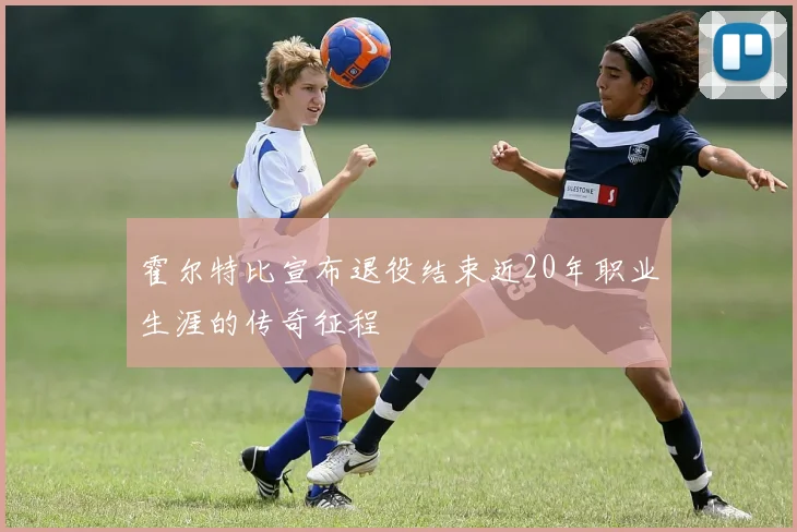 霍尔特比宣布退役结束近20年职业生涯的传奇征程